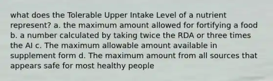 what does the Tolerable Upper Intake Level of a nutrient represent? a. the maximum amount allowed for fortifying a food b. a number calculated by taking twice the RDA or three times the AI c. The maximum allowable amount available in supplement form d. The maximum amount from all sources that appears safe for most healthy people