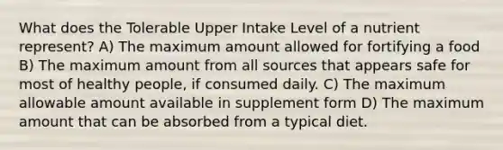 What does the Tolerable Upper Intake Level of a nutrient represent? A) The maximum amount allowed for fortifying a food B) The maximum amount from all sources that appears safe for most of healthy people, if consumed daily. C) The maximum allowable amount available in supplement form D) The maximum amount that can be absorbed from a typical diet.