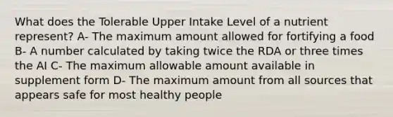 What does the Tolerable Upper Intake Level of a nutrient represent? A- The maximum amount allowed for fortifying a food B- A number calculated by taking twice the RDA or three times the AI C- The maximum allowable amount available in supplement form D- The maximum amount from all sources that appears safe for most healthy people