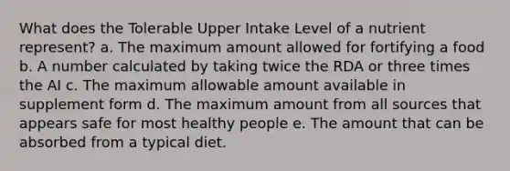 What does the Tolerable Upper Intake Level of a nutrient represent? a. The maximum amount allowed for fortifying a food b. A number calculated by taking twice the RDA or three times the AI c. The maximum allowable amount available in supplement form d. The maximum amount from all sources that appears safe for most healthy people e. The amount that can be absorbed from a typical diet.