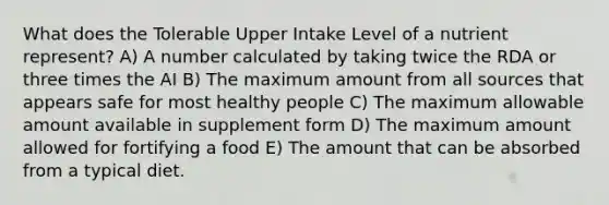 What does the Tolerable Upper Intake Level of a nutrient represent?​ A) ​A number calculated by taking twice the RDA or three times the AI B) ​The maximum amount from all sources that appears safe for most healthy people C) The maximum allowable amount available in supplement form D) ​The maximum amount allowed for fortifying a food E) The amount that can be absorbed from a typical diet.​