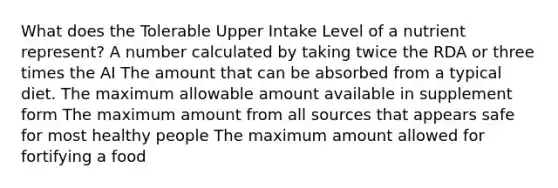 What does the Tolerable Upper Intake Level of a nutrient represent?​ ​A number calculated by taking twice the RDA or three times the AI The amount that can be absorbed from a typical diet.​ ​The maximum allowable amount available in supplement form ​The maximum amount from all sources that appears safe for most healthy people ​The maximum amount allowed for fortifying a food