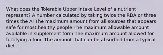 What does the Tolerable Upper Intake Level of a nutrient represent?​ ​A number calculated by taking twice the RDA or three times the AI The maximum amount from all sources that appears safe for most healthy people ​The maximum allowable amount available in supplement form ​The maximum amount allowed for fortifying a food The amount that can be absorbed from a typical diet.​