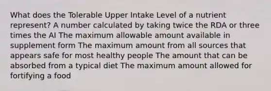 What does the Tolerable Upper Intake Level of a nutrient represent?​ ​A number calculated by taking twice the RDA or three times the AI ​The maximum allowable amount available in supplement form ​The maximum amount from all sources that appears safe for most healthy people The amount that can be absorbed from a typical diet ​The maximum amount allowed for fortifying a food