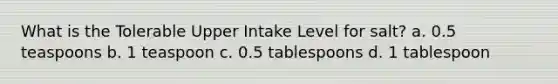 What is the Tolerable Upper Intake Level for salt? a. 0.5 teaspoons b. 1 teaspoon c. 0.5 tablespoons d. 1 tablespoon