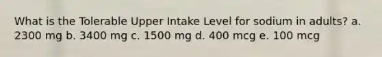 What is the Tolerable Upper Intake Level for sodium in adults? a. 2300 mg b. 3400 mg c. 1500 mg d. 400 mcg e. 100 mcg