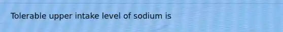 Tolerable upper intake level of sodium is