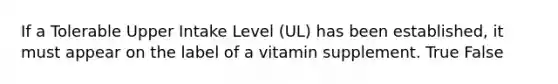 If a Tolerable Upper Intake Level (UL) has been established, it must appear on the label of a vitamin supplement. True False