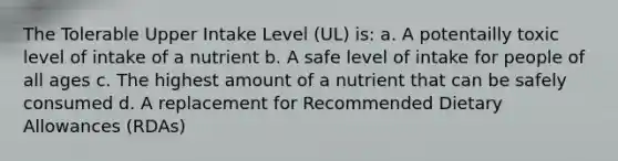 The Tolerable Upper Intake Level (UL) is: a. A potentailly toxic level of intake of a nutrient b. A safe level of intake for people of all ages c. The highest amount of a nutrient that can be safely consumed d. A replacement for Recommended Dietary Allowances (RDAs)