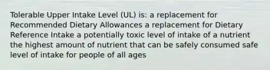 Tolerable Upper Intake Level (UL) is: a replacement for Recommended Dietary Allowances a replacement for Dietary Reference Intake a potentially toxic level of intake of a nutrient the highest amount of nutrient that can be safely consumed safe level of intake for people of all ages