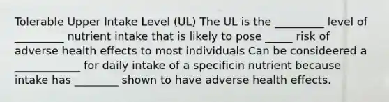 Tolerable Upper Intake Level (UL) The UL is the _________ level of _________ nutrient intake that is likely to pose _____ risk of adverse health effects to most individuals Can be consideered a ____________ for daily intake of a specificin nutrient because intake has ________ shown to have adverse health effects.