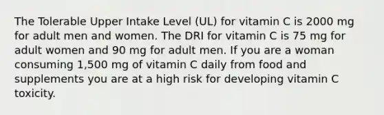 The Tolerable Upper Intake Level (UL) for vitamin C is 2000 mg for adult men and women. The DRI for vitamin C is 75 mg for adult women and 90 mg for adult men. If you are a woman consuming 1,500 mg of vitamin C daily from food and supplements you are at a high risk for developing vitamin C toxicity.