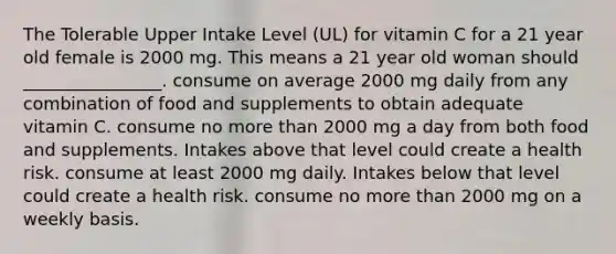 The Tolerable Upper Intake Level (UL) for vitamin C for a 21 year old female is 2000 mg. This means a 21 year old woman should ________________. consume on average 2000 mg daily from any combination of food and supplements to obtain adequate vitamin C. consume no <a href='https://www.questionai.com/knowledge/keWHlEPx42-more-than' class='anchor-knowledge'>more than</a> 2000 mg a day from both food and supplements. Intakes above that level could create a health risk. consume at least 2000 mg daily. Intakes below that level could create a health risk. consume no more than 2000 mg on a weekly basis.