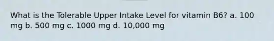 What is the Tolerable Upper Intake Level for vitamin B6? a. 100 mg b. 500 mg c. 1000 mg d. 10,000 mg
