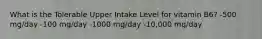 What is the Tolerable Upper Intake Level for vitamin B6? -500 mg/day -100 mg/day -1000 mg/day -10,000 mg/day