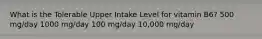 What is the Tolerable Upper Intake Level for vitamin B6? 500 mg/day 1000 mg/day 100 mg/day 10,000 mg/day