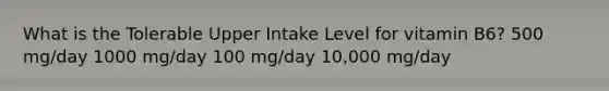 What is the Tolerable Upper Intake Level for vitamin B6? 500 mg/day 1000 mg/day 100 mg/day 10,000 mg/day