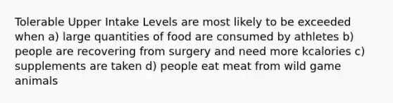 Tolerable Upper Intake Levels are most likely to be exceeded when a) large quantities of food are consumed by athletes b) people are recovering from surgery and need more kcalories c) supplements are taken d) people eat meat from wild game animals