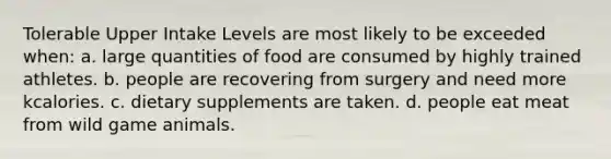 Tolerable Upper Intake Levels are most likely to be exceeded when: a. large quantities of food are consumed by highly trained athletes. b. people are recovering from surgery and need more kcalories. c. dietary supplements are taken. d. people eat meat from wild game animals.