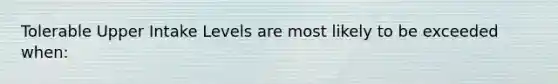 Tolerable Upper Intake Levels are most likely to be exceeded when: