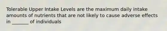 Tolerable Upper Intake Levels are the maximum daily intake amounts of nutrients that are not likely to cause adverse effects in _______ of individuals