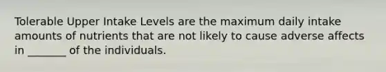 Tolerable Upper Intake Levels are the maximum daily intake amounts of nutrients that are not likely to cause adverse affects in _______ of the individuals.