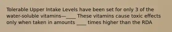 Tolerable Upper Intake Levels have been set for only 3 of the water-soluble vitamins—____ These vitamins cause toxic effects only when taken in amounts ____ times higher than the RDA