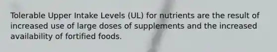 Tolerable Upper Intake Levels (UL) for nutrients are the result of increased use of large doses of supplements and the increased availability of fortified foods.