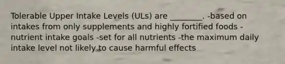 Tolerable Upper Intake Levels (ULs) are ________. -based on intakes from only supplements and highly fortified foods -nutrient intake goals -set for all nutrients -the maximum daily intake level not likely to cause harmful effects