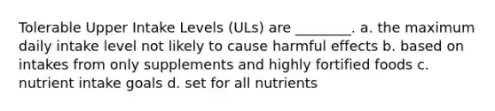 Tolerable Upper Intake Levels (ULs) are ________. a. the maximum daily intake level not likely to cause harmful effects b. based on intakes from only supplements and highly fortified foods c. nutrient intake goals d. set for all nutrients