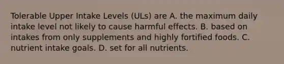 Tolerable Upper Intake Levels (ULs) are A. the maximum daily intake level not likely to cause harmful effects. B. based on intakes from only supplements and highly fortified foods. C. nutrient intake goals. D. set for all nutrients.