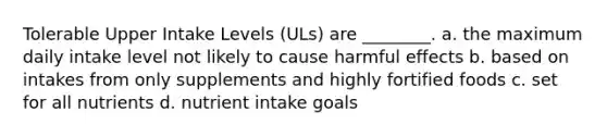 Tolerable Upper Intake Levels (ULs) are ________. a. the maximum daily intake level not likely to cause harmful effects b. based on intakes from only supplements and highly fortified foods c. set for all nutrients d. nutrient intake goals