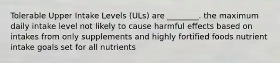 Tolerable Upper Intake Levels (ULs) are ________. the maximum daily intake level not likely to cause harmful effects based on intakes from only supplements and highly fortified foods nutrient intake goals set for all nutrients