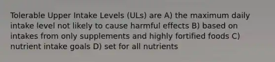 Tolerable Upper Intake Levels (ULs) are A) the maximum daily intake level not likely to cause harmful effects B) based on intakes from only supplements and highly fortified foods C) nutrient intake goals D) set for all nutrients