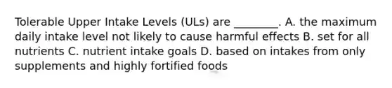 Tolerable Upper Intake Levels (ULs) are ________. A. the maximum daily intake level not likely to cause harmful effects B. set for all nutrients C. nutrient intake goals D. based on intakes from only supplements and highly fortified foods