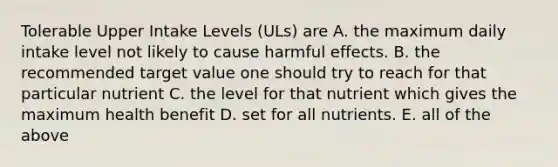 Tolerable Upper Intake Levels (ULs) are A. the maximum daily intake level not likely to cause harmful effects. B. the recommended target value one should try to reach for that particular nutrient C. the level for that nutrient which gives the maximum health benefit D. set for all nutrients. E. all of the above