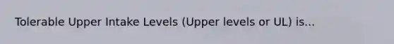 Tolerable Upper Intake Levels (Upper levels or UL) is...