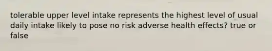 tolerable upper level intake represents the highest level of usual daily intake likely to pose no risk adverse health effects? true or false