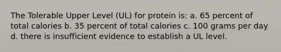 The Tolerable Upper Level (UL) for protein is: a. 65 percent of total calories b. 35 percent of total calories c. 100 grams per day d. there is insufficient evidence to establish a UL level.