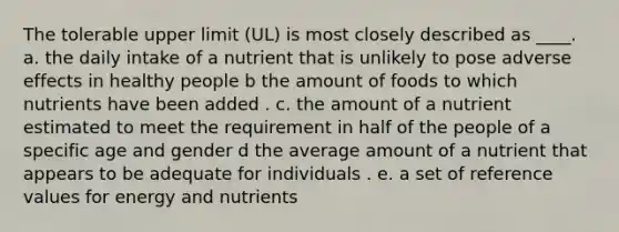 The tolerable upper limit (UL) is most closely described as ____. a. the daily intake of a nutrient that is unlikely to pose adverse effects in healthy people b the amount of foods to which nutrients have been added . c. the amount of a nutrient estimated to meet the requirement in half of the people of a specific age and gender d the average amount of a nutrient that appears to be adequate for individuals . e. a set of reference values for energy and nutrients