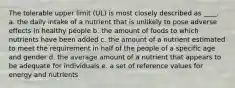 The tolerable upper limit (UL) is most closely described as ____. a. the daily intake of a nutrient that is unlikely to pose adverse effects in healthy people b. the amount of foods to which nutrients have been added c. the amount of a nutrient estimated to meet the requirement in half of the people of a specific age and gender d. the average amount of a nutrient that appears to be adequate for individuals e. a set of reference values for energy and nutrients