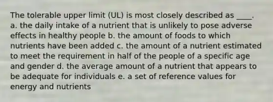 The tolerable upper limit (UL) is most closely described as ____. a. the daily intake of a nutrient that is unlikely to pose adverse effects in healthy people b. the amount of foods to which nutrients have been added c. the amount of a nutrient estimated to meet the requirement in half of the people of a specific age and gender d. the average amount of a nutrient that appears to be adequate for individuals e. a set of reference values for energy and nutrients