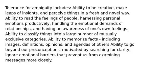 Tolerance for ambiguity includes: Ability to be creative, make leaps of insights, and perceive things in a fresh and novel way. Ability to read the feelings of people, harnessing personal emotions productively, handling the emotional demands of relationships, and having an awareness of one's own feelings. Ability to classify things into a large number of mutually exclusive categories. Ability to memorize facts - including images, definitions, opinions, and agendas of others Ability to go beyond our preconceptions, motivated by searching for clarity, ignore emotional barriers that prevent us from examining messages more closely.