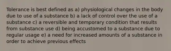 Tolerance is best defined as a) physiological changes in the body due to use of a substance b) a lack of control over the use of a substance c) a reversible and temporary condition that results from substance use d) being accustomed to a substance due to regular usage e) a need for increased amounts of a substance in order to achieve previous effects