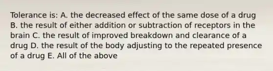 Tolerance is: A. the decreased effect of the same dose of a drug B. the result of either addition or subtraction of receptors in the brain C. the result of improved breakdown and clearance of a drug D. the result of the body adjusting to the repeated presence of a drug E. All of the above