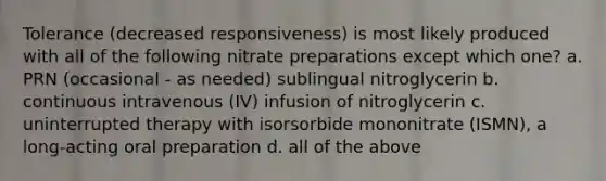 Tolerance (decreased responsiveness) is most likely produced with all of the following nitrate preparations except which one? a. PRN (occasional - as needed) sublingual nitroglycerin b. continuous intravenous (IV) infusion of nitroglycerin c. uninterrupted therapy with isorsorbide mononitrate (ISMN), a long-acting oral preparation d. all of the above