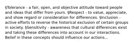 §Tolerance - a fair, open, and objective attitude toward people and ideas that differ from yours. §Respect - to value, appreciate, and show regard or consideration for differences. §Inclusion - active efforts to reverse the historical exclusion of certain groups in society. §Sensitivity - awareness that cultural differences exist and taking these differences into account in our interactions. Belief in these concepts should influence our actions...