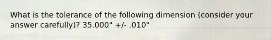 What is the tolerance of the following dimension (consider your answer carefully)? 35.000" +/- .010"