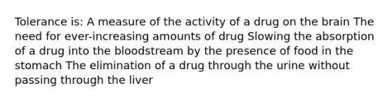 Tolerance is: A measure of the activity of a drug on the brain The need for ever-increasing amounts of drug Slowing the absorption of a drug into the bloodstream by the presence of food in the stomach The elimination of a drug through the urine without passing through the liver