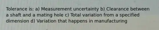 Tolerance is: a) Measurement uncertainty b) Clearance between a shaft and a mating hole c) Total variation from a specified dimension d) Variation that happens in manufacturing